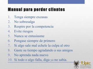 Manual para perder clientes
1. Tenga siempre excusas
2. No sobresalga
3. Respire por la competencia
4. Evite riesgos
5. Nunca se entusiasme
6. Pongase siempre de primero
7. Si algo sale mal echele la culpa al otro
8. Gaste su tiempo agradando a sus amigos
9. No aprenda nada nuevo
10. Si todo o algo falla, diga yo no sabia.
 