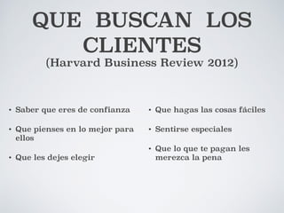 QUE BUSCAN LOS 
CLIENTES 
(Harvard Business Review 2012) 
• Saber que eres de confianza 
• Que pienses en lo mejor para 
ellos 
• Que les dejes elegir 
• Que hagas las cosas fáciles 
• Sentirse especiales 
• Que lo que te pagan les 
merezca la pena 
 