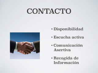 CONTACTO 
!"#$%#&'($')*+,(-%$.'/'0(1-%2$'3&4(+#%*5' 
6+&7(1&+8'3*+5&1'9&.&+:' 
)2;<5&'==='>'?($-*1'=' 
• Disponibilidad 
!""""" 
• Escucha activa 
• Comunicación 
Asertiva 
• Recogida de 
Información 
' 
' " 
" 
" 
" 
""""'' 
" 
" 
" 
" 
" 
" 
" 
" 
=$%#%*#%2$'*'5*1'D($-*1' 
' 
EF'GB'?@H!B' 
IF'@G'?@HJ@JKL' 
J B#-%-<;' 
J BC-%-<;' 
J 6+&;<#-%D%;*;'/'.(1-%2$';(5'-%(4C&' 
J 65*$%7%#*#%2$M'*.($;*'/'+<-*1' 
J 9%1-(4*';('.(1-%2$'C(+1&$*5';('#&$-*#-&1'' 
 