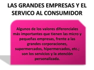 LAS GRANDES EMPRESAS Y ELLAS GRANDES EMPRESAS Y EL
SERVICO AL CONSUMIDORSERVICO AL CONSUMIDOR
Algunos de los valores diferenciales
más importantes que tienen las micro y
pequeñas empresas, frente a las
grandes corporaciones,
supermercados, hipermercados, etc.;
son los servicios y la atención
personalizada.
 