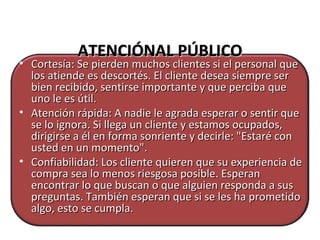 ATENCIÓNAL PÚBLICOATENCIÓNAL PÚBLICO
• Cortesía: Se pierden muchos clientes si el personal queCortesía: Se pierden muchos clientes si el personal que
los atiende es descortés. El cliente desea siempre serlos atiende es descortés. El cliente desea siempre ser
bien recibido, sentirse importante y que perciba quebien recibido, sentirse importante y que perciba que
uno le es útil.uno le es útil.
• Atención rápida: A nadie le agrada esperar o sentir queAtención rápida: A nadie le agrada esperar o sentir que
se lo ignora. Si llega un cliente y estamos ocupados,se lo ignora. Si llega un cliente y estamos ocupados,
dirigirse a él en forma sonriente y decirle: "Estaré condirigirse a él en forma sonriente y decirle: "Estaré con
usted en un momento".usted en un momento".
• Confiabilidad: Los cliente quieren que su experiencia deConfiabilidad: Los cliente quieren que su experiencia de
compra sea lo menos riesgosa posible. Esperancompra sea lo menos riesgosa posible. Esperan
encontrar lo que buscan o que alguien responda a susencontrar lo que buscan o que alguien responda a sus
preguntas. También esperan que si se les ha prometidopreguntas. También esperan que si se les ha prometido
algo, esto se cumpla.algo, esto se cumpla.
 