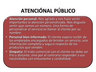 ATENCIÓNAL PÚBLICOATENCIÓNAL PÚBLICO
• Atención personal:Atención personal: Nos agrada y nos hace sentirNos agrada y nos hace sentir
importantes la atención personalizada. Nos disgustaimportantes la atención personalizada. Nos disgusta
sentir que somos un número. Una forma desentir que somos un número. Una forma de
personalizar el servicio es llamar al cliente por supersonalizar el servicio es llamar al cliente por su
nombre.nombre.
• Personal bien informado:Personal bien informado: El cliente espera recibir deEl cliente espera recibir de
los empleados encargados de brindar un servicio, unalos empleados encargados de brindar un servicio, una
información completa y segura respecto de losinformación completa y segura respecto de los
productos que venden.productos que venden.
• Simpatía:Simpatía: El trato comercial con el cliente no debe serEl trato comercial con el cliente no debe ser
frío y distante, sino por el contrario responder a susfrío y distante, sino por el contrario responder a sus
necesidades con entusiasmo y cordialidad.necesidades con entusiasmo y cordialidad.
 