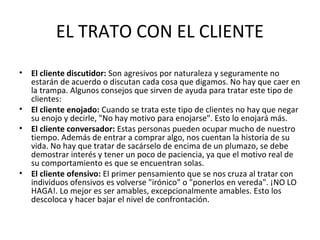 EL TRATO CON EL CLIENTE
• El cliente discutidor: Son agresivos por naturaleza y seguramente no
estarán de acuerdo o discutan cada cosa que digamos. No hay que caer en
la trampa. Algunos consejos que sirven de ayuda para tratar este tipo de
clientes:
• El cliente enojado: Cuando se trata este tipo de clientes no hay que negar
su enojo y decirle, "No hay motivo para enojarse". Esto lo enojará más.
• El cliente conversador: Estas personas pueden ocupar mucho de nuestro
tiempo. Además de entrar a comprar algo, nos cuentan la historia de su
vida. No hay que tratar de sacárselo de encima de un plumazo, se debe
demostrar interés y tener un poco de paciencia, ya que el motivo real de
su comportamiento es que se encuentran solas.
• El cliente ofensivo: El primer pensamiento que se nos cruza al tratar con
individuos ofensivos es volverse "irónico" o "ponerlos en vereda". ¡NO LO
HAGA!. Lo mejor es ser amables, excepcionalmente amables. Esto los
descoloca y hacer bajar el nivel de confrontación.
 