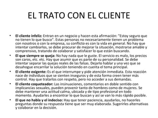 EL TRATO CON EL CLIENTE
• El cliente infeliz: Entran en un negocio y hacen esta afirmación: "Estoy seguro que
no tienen lo que busco". Estas personas no necesariamente tienen un problema
con nosotros o con la empresa, su conflicto es con la vida en general. No hay que
intentar cambiarlos, se debe procurar de mejorar la situación, mostrarse amable y
comprensivo, tratando de colaborar y satisfacer lo que están buscando.
• El que siempre se queja: No hay nada que le guste. El servicio es malo, los precios
son caros, etc. etc. Hay que asumir que es parte de su personalidad. Se debe
intentar separar las quejas reales de las falsas. Dejarlo hablar y una vez que se
desahogue encarrilar la solución teniendo en cuenta el tema principal.
• El cliente exigente: Es el que interrumpe y pide atención inmediata. Esta reacción
nace de individuos que se sienten inseguros y de esta forma creen tener más
control. Hay que tratarlos con respeto, pero no acceder a sus demandas.
• El cliente coqueteador: Las insinuaciones, comentarios en doble sentido con
implicancias sexuales, pueden provenir tanto de hombres como de mujeres. Se
debe mantener una actitud calma, ubicada y de tipo profesional en todo
momento. Ayudarles a encontrar lo que buscan y así se van lo más rápido posible.
• El que no habla y el indeciso: Hay que tener paciencia, ayudarlos, no hacerles
preguntas donde su respuesta tiene que ser muy elaborada. Sugerirles alternativas
y colaborar en la decisión.
 