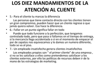 LOS DIEZ MANDAMIENTOS DE LA
ATENCIÓN AL CLIENTE
• 5.- Para el cliente tu marcas la diferencia
• Las personas que tiene contacto directo con los clientes tienen
un gran compromiso, pueden hacer que un cliente regrese o que
jamás quiera volver. Eso hace la diferencia.
• 6.- Fallar en un punto significa fallar en todo
• Puede que todo funcione a la perfección, que tengamos
controlado todo, pero que pasa si fallamos en el tiempo de entrega,
si la mercancía llega accidentada o si en el momento de empacar el
par de zapatos nos equivocamos y le damos un numero diferente,
todo se va al piso.
• 7.- Un empleado insatisfecho genera clientes insatisfechos
• Los empleados propios son " el primer cliente" de una empresa ,
si no se les satisface a ellos como pretendemos satisfacer a los
clientes externos, por ello las políticas de recursos deben ir de la
mano de las estrategias de marketing.
 