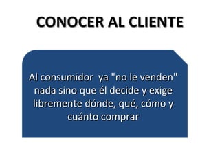 CONOCER AL CLIENTECONOCER AL CLIENTE
Al consumidor ya "no le venden"Al consumidor ya "no le venden"
nada sino que él decide y exigenada sino que él decide y exige
libremente dónde, qué, cómo ylibremente dónde, qué, cómo y
cuánto comprarcuánto comprar
Al consumidor ya "no le venden"Al consumidor ya "no le venden"
nada sino que él decide y exigenada sino que él decide y exige
libremente dónde, qué, cómo ylibremente dónde, qué, cómo y
cuánto comprarcuánto comprar
 