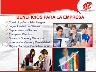 BENEFICIOS PARA LA EMPRESA
 Construir y Consolidar Imagen.
 Lograr Lealtad de Clientes.
 Captar Nuevos Clientes.
 Recuperar Clientes.
 Disminuir Quejas y Reclamos.
 Incrementar Ventas y Rentabilidad.
 Mejorar Participación de Mercado.
 