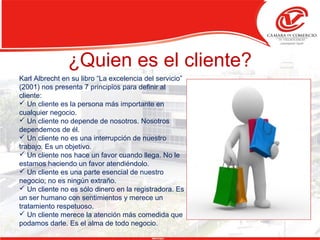 ¿Quien es el cliente?
Karl Albrecht en su libro “La excelencia del servicio”
(2001) nos presenta 7 principios para definir al
cliente:
 Un cliente es la persona más importante en
cualquier negocio.
 Un cliente no depende de nosotros. Nosotros
dependemos de él.
 Un cliente no es una interrupción de nuestro
trabajo. Es un objetivo.
 Un cliente nos hace un favor cuando llega. No le
estamos haciendo un favor atendiéndolo.
 Un cliente es una parte esencial de nuestro
negocio; no es ningún extraño.
 Un cliente no es sólo dinero en la registradora. Es
un ser humano con sentimientos y merece un
tratamiento respetuoso.
 Un cliente merece la atención más comedida que
podamos darle. Es el alma de todo negocio.
 
