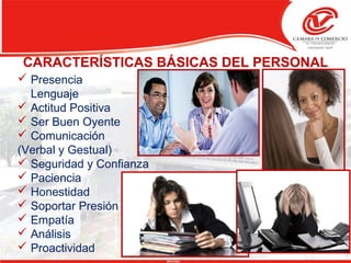  Presencia
Lenguaje
 Actitud Positiva
 Ser Buen Oyente
 Comunicación
(Verbal y Gestual)
 Seguridad y Confianza
 Paciencia
 Honestidad
 Soportar Presión
 Empatía
 Análisis
 Proactividad
CARACTERÍSTICAS BÁSICAS DEL PERSONAL
 