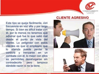 CLIENTE AGRESIVO
Este tipo se queja fácilmente, con
frecuencia en voz alta y por largo
tiempo. Si bien es difícil tratar con
él, por lo menos no tenemos que
adivinar qué fue lo que salió mal
desde el punto de vista del
cliente. Lo peligroso con estos
clientes es que el empleado que
lo atienda puede perder la
cordura y trenzarse en un
combate con él, lo mejor con ellos
es permitirles desahogarse sin
contradecirlo pero tampoco
dándole razón si no la tiene.
 