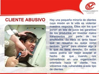CLIENTE ABUSIVO Hay una pequeña minoría de clientes
cuya misión en la vida es violentar
nuestros negocios. Ellos son los que
ponen en tela de juicio las garantías
de los productos en inventar malos
tratamientos por parte de los
empleados. Su meta es tanto hacer
que se resuelva su queja como
también “ganar” para obtener algo a
lo que no tiene derecho. En estos
casos podría ser mejor aceptar el
hecho de que cuando nos
convertimos en una organización
orientada hacia el cliente, nos
volvemos más vulnerables a este tipo
de clientes.
 