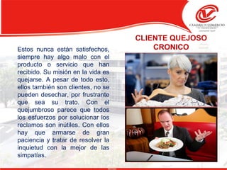 CLIENTE QUEJOSO
CRONICOEstos nunca están satisfechos,
siempre hay algo malo con el
producto o servicio que han
recibido. Su misión en la vida es
quejarse. A pesar de todo esto,
ellos también son clientes, no se
pueden desechar, por frustrante
que sea su trato. Con el
quejumbroso parece que todos
los esfuerzos por solucionar los
reclamos son inútiles. Con ellos
hay que armarse de gran
paciencia y tratar de resolver la
inquietud con la mejor de las
simpatías.
 