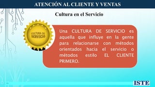 ATENCIÓN AL CLIENTE Y VENTAS
11
Cultura en el Servicio
Una CULTURA DE SERVICIO es
aquella que influye en la gente
para relacionarse con métodos
orientados hacia el servicio o
métodos estilo EL CLIENTE
PRIMERO.
 
