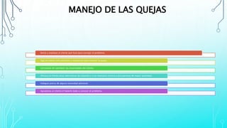 MANEJO DE LAS QUEJAS
Actúe y explique al cliente qué hará para corregir el problema.
Siga los pasos más prácticos y necesarios para resolver la queja.
Cerciórese de satisfacer las necesidades del cliente.
Ofrezca al cliente otras alternativas de solución y si es necesario recurra a otra persona de mayor autoridad.
Indague acerca de alguna necesidad adicional.
Agradezca al cliente el haberle dado a conocer el problema.
 