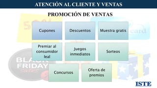 ATENCIÓN AL CLIENTE Y VENTAS
16
PROMOCIÓN DE VENTAS
Cupones Descuentos Muestra gratis
Premiar al
consumidor
leal
Juegos
inmediatos
Sorteos
Concursos
Oferta de
premios
 