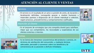 ATENCIÓN AL CLIENTE Y VENTAS
3
Servicio
• El servicio es el resultado de un acto o sucesión de actos, de duración y
localización definidas, conseguido gracias a medios humanos y
materiales puestos a disposición de un cliente individual o colectivo,
según procesos, procedimientos y comportamientos codificados.
Atención al cliente
• Es el conjunto de estrategias que una compañía diseña para satisfacer,
mejor que sus competidores, las necesidades y expectativas de sus
clientes externos e internos.
Ventas
• Es la Ciencia de interpretar características del producto o servicio, en
términos de satisfacción del consumidor, y mediante técnicas
adecuadas, persuadir y convencer sobre sus beneficios y la
conveniencia de su posesión o disfrute inmediatos
 