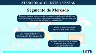 ATENCIÓN AL CLIENTE Y VENTAS
8
Segmento de Mercado
Conocer nuestro segmento de mercado, su cultura, tradición, su
análisis de pensamiento critico garantizando que los productos o
servicios satisfagan sus necesidades.
Conocer Nuestro cliente
Quienes son mis Clientes,
Que Necesidades tiene
Que esperan de mi producto
Cuales son mis competidores
Cuales son sus productos
Cual es mi mercado
 
