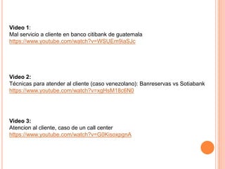 Video 1:
Mal servicio a cliente en banco citibank de guatemala
https://www.youtube.com/watch?v=WSUEm9iaSJc
Video 2:
Técnicas para atender al cliente (caso venezolano): Banreservas vs Sotiabank
https://www.youtube.com/watch?v=xgHsM18c6N0
Video 3:
Atencion al cliente, caso de un call center
https://www.youtube.com/watch?v=G0KisoxpgnA
 