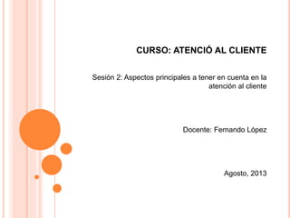 CURSO: ATENCIÓ AL CLIENTE
Sesión 2: Aspectos principales a tener en cuenta en la
atención al cliente
Docente: Fernando López
Agosto, 2013
 