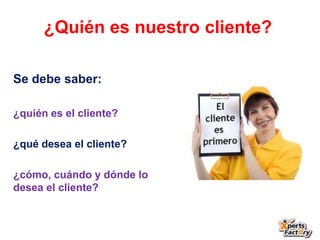 ¿Quién es nuestro cliente?

Se debe saber:

¿quién es el cliente?

¿qué desea el cliente?

¿cómo, cuándo y dónde lo
desea el cliente?
 