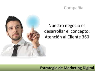 Compañía


    Nuestro negocio es
  desarrollar el concepto:
  Atención al Cliente 360




Estrategia de Marketing Digital
 
