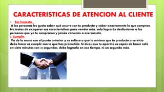 CARACTERISTICAS DE ATENCION AL CLIENTE
1. Ser honesto :
A las personas les gusta saber qué ocurre con tu producto y saber exactamente lo que compran.
No trates de exagerar sus características para vender más, solo lograrás desilusionar a las
personas que ya te compraron y jamás volverán a acercársete.
2. Cumplir:
Va de la mano con el punto anterior y se refiere a que lo mínimo que tu producto o servicio
debe hacer es cumplir con lo que has prometido. Si dices que tu aparato es capaz de hacer café
en siete minutos con 30 segundos, debe lograrlo en ese tiempo, ni un segundo más.
 
