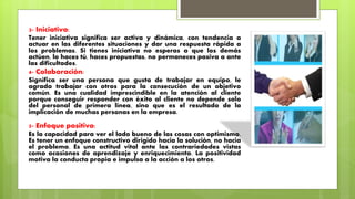 3- Iniciativa:
Tener iniciativa significa ser activa y dinámica, con tendencia a
actuar en las diferentes situaciones y dar una respuesta rápida a
los problemas. Si tienes iniciativa no esperas a que los demás
actúen, lo haces tú, haces propuestas, no permaneces pasiva a ante
las dificultades.
4- Colaboración:
Significa ser una persona que gusta de trabajar en equipo, le
agrada trabajar con otros para la consecución de un objetivo
común. Es una cualidad imprescindible en la atención al cliente
porque conseguir responder con éxito al cliente no depende solo
del personal de primera línea, sino que es el resultado de la
implicación de muchas personas en la empresa.
5- Enfoque positivo:
Es la capacidad para ver el lado bueno de las cosas con optimismo.
Es tener un enfoque constructivo dirigido hacia la solución, no hacia
el problema. Es una actitud vital ante las contrariedades vistas
como ocasiones de aprendizaje y enriquecimiento. La positividad
motiva la conducta propia e impulsa a la acción a los otros.
 