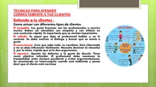 TECNICAS PARA ATENDER
CORRECTAMENTE A TUS CLIENTES
Entiende a tu clientes :
Como actuar con diferentes tipos de clientes:
El amigable: Les gusta bromear con los profesionales y sonríen
mucho. Deben ser atendidos con simpatía y con énfasis en
una resolución rápida. Es importante que se sientan importantes.
El callado: Es aquel que deja el profesional hablar y no le
contesta. Se debe motivar el dialogo y buscar que se sienta a
gusto.
El presuntuoso: Cree que sabe todo, es vanidoso, bien informado
y no se deja influenciar fácilmente. Necesita dominar la situación
y, por lo tanto, impide que se le den argumentos.
El agresivo: Apunta los defectos y le gusta de discutir. Tiene
como objetivo intimidar. El profesional debe mantener la
tranquilidad, estar siempre pendiente y evitar argumentaciones.
Se recomienda no interrumpirlo cuando esté hablando y jamás
decir que el cliente está nervioso
 