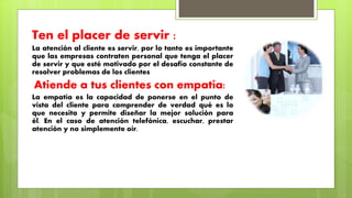 Ten el placer de servir :
La atención al cliente es servir, por lo tanto es importante
que las empresas contraten personal que tenga el placer
de servir y que esté motivado por el desafío constante de
resolver problemas de los clientes
Atiende a tus clientes con empatía:
La empatía es la capacidad de ponerse en el punto de
vista del cliente para comprender de verdad qué es lo
que necesita y permite diseñar la mejor solución para
él. En el caso de atención telefónica, escuchar, prestar
atención y no simplemente oír.
 