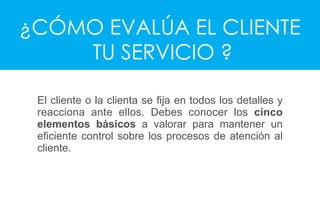 ¿CÓMO EVALÚA EL CLIENTE
TU SERVICIO ?
El cliente o la clienta se ﬁja en todos los detalles y
reacciona ante ellos. Debes conocer los cinco
elementos básicos a valorar para mantener un
eﬁciente control sobre los procesos de atención al
cliente.
 