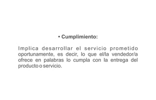 • Cumplimiento:
Implica desarrollar el servicio prometido
oportunamente, es decir, lo que el/la vendedor/a
ofrece en palabras lo cumpla con la entrega del
producto o servicio.
 