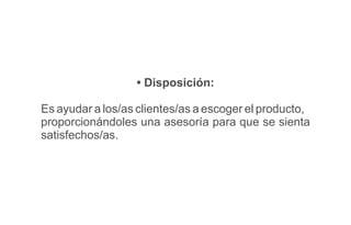 • Disposición:
Es ayudar a los/as clientes/as a escoger el producto,
proporcionándoles una asesoría para que se sienta
satisfechos/as.
 