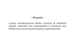 • Empatía:
Los/as vendedores/as deben conocer al cliente/la
clienta, entender sus necesidades y mantener con
él/ella una comunicación positiva y permanente.
 