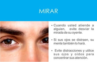 MIRAR
Ÿ Cuando usted atiende a
alguien, evite desviar la
mirada de su oyente.
Ÿ Si sus ojos se distraen, su
mente también lo hará.
Ÿ Evite distracciones y utilice
sus ojos y oídos para
concentrar sus atención.
 