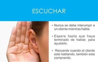 ESCUCHAR
Ÿ Nunca se debe interumpir a
un cliente mientras habla.
Ÿ Espere hasta que haya
terminado de hablar, para
ayudarlo.
Ÿ Recuerde cuando el cliente
este hablando, también esta
comprando.
 