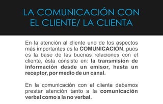 LA COMUNICACIÓN CON
EL CLIENTE/ LA CLIENTA
En la atención al cliente uno de los aspectos
más importantes es la COMUNICACIÓN, pues
es la base de las buenas relaciones con el
cliente, ésta consiste en: la transmisión de
información desde un emisor, hasta un
receptor, por medio de un canal.
En la comunicación con el cliente debemos
prestar atención tanto a la comunicación
verbal como a la no verbal.
 