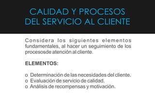CALIDAD Y PROCESOS
DEL SERVICIO AL CLIENTE
Considera los siguientes elementos
fundamentales, al hacer un seguimiento de los
procesosde atención al cliente.
ELEMENTOS:
o Determinación de las necesidades del cliente.
o Evaluación de servicio de calidad.
o Análisis de recompensas y motivación.
 