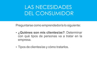 LAS NECESIDADES
DEL CONSUMIDOR
Preguntarse como emprendedor/a lo siguiente:
Ÿ ¿Quiénes son mis clientes/as?: Determinar
con qué tipos de personas va a tratar en la
empresa.
Ÿ Tipos de clientes/as y cómo tratarlos.
 