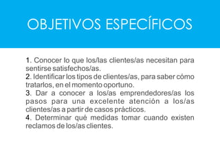 OBJETIVOS ESPECÍFICOS
1. Conocer lo que los/las clientes/as necesitan para
sentirse satisfechos/as.
2. Identiﬁcar los tipos de clientes/as, para saber cómo
tratarlos, en el momento oportuno.
3. Dar a conocer a los/as emprendedores/as los
pasos para una excelente atención a los/as
clientes/as a partir de casos prácticos.
4. Determinar qué medidas tomar cuando existen
reclamos de los/as clientes.
 