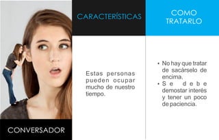 CARACTERÍSTICAS
COMO
TRATARLO
CONVERSADOR
Estas personas
pueden ocupar
mucho de nuestro
tiempo.
Ÿ No hay que tratar
de sacárselo de
encima.
Ÿ S e d e b e
demostar interés
y tener un poco
de paciencia.
 