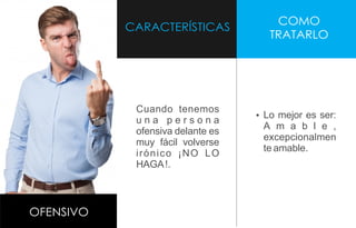 CARACTERÍSTICAS
COMO
TRATARLO
OFENSIVO
Cuando tenemos
u n a p e r s o n a
ofensiva delante es
muy fácil volverse
irónico ¡NO LO
HAGA!.
Ÿ Lo mejor es ser:
A m a b l e ,
excepcionalmen
te amable.
 