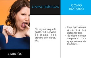 CARACTERÍSTICAS
COMO
TRATARLO
CRITICÓN
No hay nada que le
guste. El servicio
e s m a l o , l o s
precios son caros,
etc.
Ÿ Hay que asumir
q u e e s s u
personalidad.
Ÿ Se debe intentar
s e p a r a r l a s
quejas reales de
las falsas.
 
