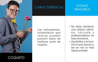 CARACTERÍSTICAS
COMO
TRATARLO
COQUETO
Las insinuaciones,
comentarios que
realiza pueden
provenir tanto de
hombres como de
mujeres.
Ÿ Se debe mantener
una actitud calma-
d a , u b i c a d a y
profesionalismo en
todo momento.
Ÿ Ayudarles a encon-
trar lo que buscan y
así se van lo más
rápido posible
 