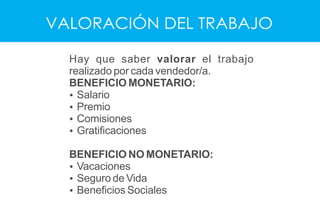 VALORACIÓN DEL TRABAJO
Hay que saber valorar el trabajo
realizado por cada vendedor/a.
BENEFICIO MONETARIO:
Ÿ Salario
Ÿ Premio
Ÿ Comisiones
Ÿ Gratiﬁcaciones
BENEFICIO NO MONETARIO:
Ÿ Vacaciones
Ÿ Seguro de Vida
Ÿ Beneﬁcios Sociales
 