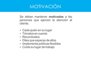 MOTIVACIÓN
Se deben mantener motivadas a las
personas que ejercen la atención al
cliente.
Ÿ Cada quién en su lugar
Ÿ Tómalos en cuenta
Ÿ Reconócelos
Ÿ Diles que esperas de ellos
Ÿ Implementa políticas ﬂexibles
Ÿ Cuida su lugar de trabajo
 