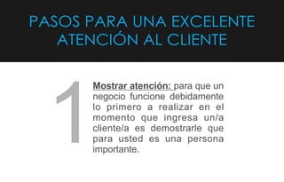 PASOS PARA UNA EXCELENTE
ATENCIÓN AL CLIENTE
Mostrar atención: para que un
negocio funcione debidamente
lo primero a realizar en el
momento que ingresa un/a
cliente/a es demostrarle que
para usted es una persona
importante.
1
 