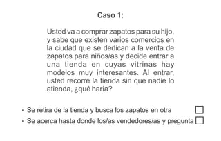 Caso 1:
Usted va a comprar zapatos para su hijo,
y sabe que existen varios comercios en
la ciudad que se dedican a la venta de
zapatos para niños/as y decide entrar a
una tienda en cuyas vitrinas hay
modelos muy interesantes. Al entrar,
usted recorre la tienda sin que nadie lo
atienda, ¿qué haría?
Ÿ Se retira de la tienda y busca los zapatos en otra
Ÿ Se acerca hasta donde los/as vendedores/as y pregunta
 