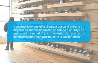 Usualmente lo que el/la cliente/a busca al entrar a un
negocio es ser recibido/a con un saludo o un “Siga en
que puedo ayudarlo” y al momento de recorrer la
tienda escuchar “Venga le muestro lo que tenemos”.
 