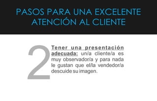 PASOS PARA UNA EXCELENTE
ATENCIÓN AL CLIENTE
Tener una presentación
adecuada: un/a cliente/a es
muy observador/a y para nada
le gustan que el/la vendedor/a
descuide su imagen.
2
 