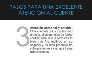 PASOS PARA UNA EXCELENTE
ATENCIÓN AL CLIENTE
Atención personal y amable:
El/la cliente/a es su publicidad
gratuita, si es atendido de forma
cordial; este dirá a todos/as lo
bien que fue recibido en su
negocio y es más probable no
solo que regrese sino que traiga
a más clientes.
3
 